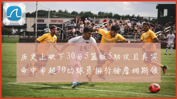 历史上砍下30分5篮板5助攻且真实命中率超70的球员排行榜詹姆斯领衔